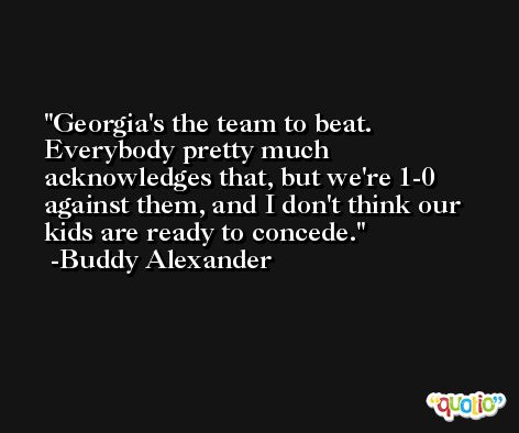 Georgia's the team to beat. Everybody pretty much acknowledges that, but we're 1-0 against them, and I don't think our kids are ready to concede. -Buddy Alexander