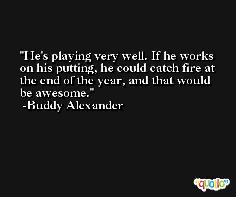 He's playing very well. If he works on his putting, he could catch fire at the end of the year, and that would be awesome. -Buddy Alexander