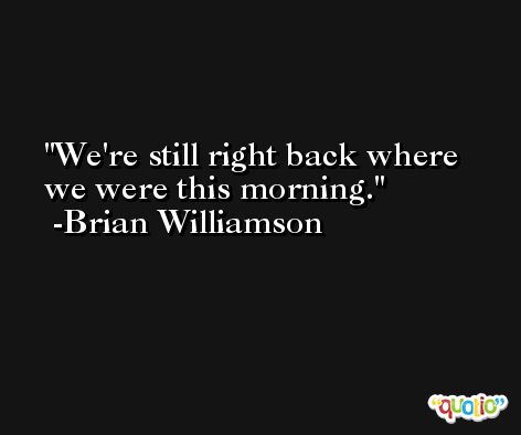 We're still right back where we were this morning. -Brian Williamson
