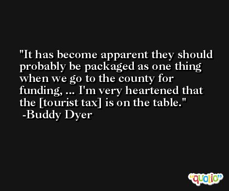It has become apparent they should probably be packaged as one thing when we go to the county for funding, ... I'm very heartened that the [tourist tax] is on the table. -Buddy Dyer