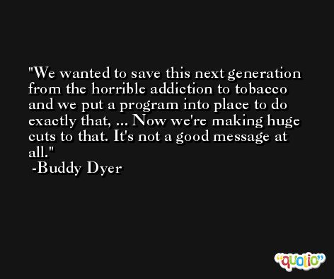 We wanted to save this next generation from the horrible addiction to tobacco and we put a program into place to do exactly that, ... Now we're making huge cuts to that. It's not a good message at all. -Buddy Dyer