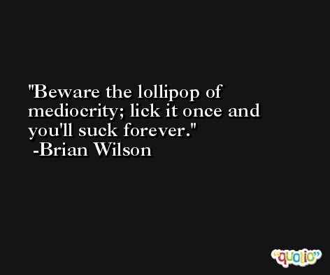 Beware the lollipop of mediocrity; lick it once and you'll suck forever. -Brian Wilson