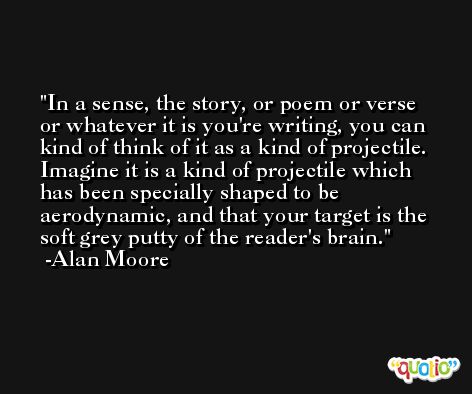 In a sense, the story, or poem or verse or whatever it is you're writing, you can kind of think of it as a kind of projectile. Imagine it is a kind of projectile which has been specially shaped to be aerodynamic, and that your target is the soft grey putty of the reader's brain. -Alan Moore