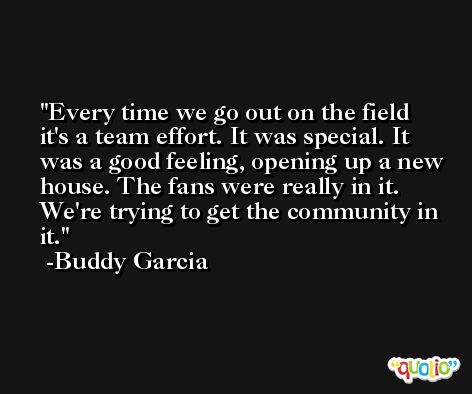 Every time we go out on the field it's a team effort. It was special. It was a good feeling, opening up a new house. The fans were really in it. We're trying to get the community in it. -Buddy Garcia