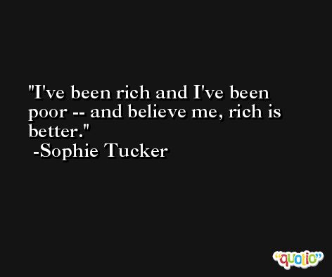 I've been rich and I've been poor -- and believe me, rich is better. -Sophie Tucker