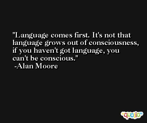 Language comes first. It's not that language grows out of consciousness, if you haven't got language, you can't be conscious. -Alan Moore