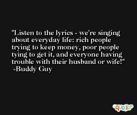 Listen to the lyrics - we're singing about everyday life: rich people trying to keep money, poor people tying to get it, and everyone having trouble with their husband or wife! -Buddy Guy