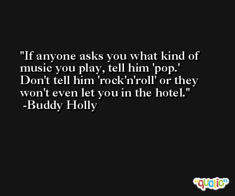 If anyone asks you what kind of music you play, tell him 'pop.' Don't tell him 'rock'n'roll' or they won't even let you in the hotel. -Buddy Holly