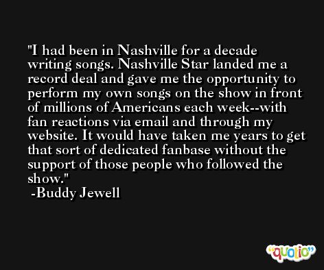 I had been in Nashville for a decade writing songs. Nashville Star landed me a record deal and gave me the opportunity to perform my own songs on the show in front of millions of Americans each week--with fan reactions via email and through my website. It would have taken me years to get that sort of dedicated fanbase without the support of those people who followed the show. -Buddy Jewell