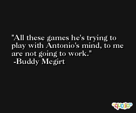 All these games he's trying to play with Antonio's mind, to me are not going to work. -Buddy Mcgirt