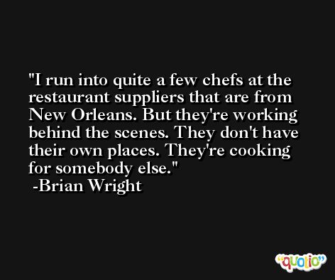 I run into quite a few chefs at the restaurant suppliers that are from New Orleans. But they're working behind the scenes. They don't have their own places. They're cooking for somebody else. -Brian Wright