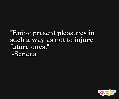 Enjoy present pleasures in such a way as not to injure future ones. -Seneca
