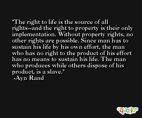 The right to life is the source of all rights--and the right to property is their only implementation. Without property rights, no other rights are possible. Since man has to sustain his life by his own effort, the man who has no right to the product of his effort has no means to sustain his life. The man who produces while others dispose of his product, is a slave. -Ayn Rand