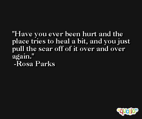 Have you ever been hurt and the place tries to heal a bit, and you just pull the scar off of it over and over again. -Rosa Parks