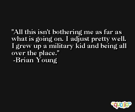 All this isn't bothering me as far as what is going on. I adjust pretty well. I grew up a military kid and being all over the place. -Brian Young