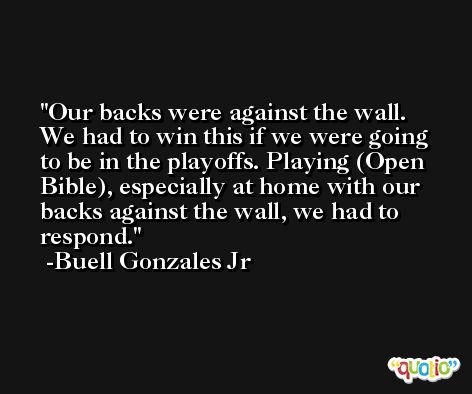 Our backs were against the wall. We had to win this if we were going to be in the playoffs. Playing (Open Bible), especially at home with our backs against the wall, we had to respond. -Buell Gonzales Jr