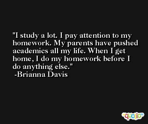 I study a lot. I pay attention to my homework. My parents have pushed academics all my life. When I get home, I do my homework before I do anything else. -Brianna Davis