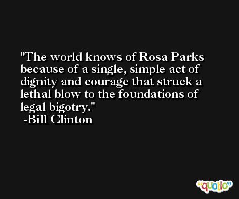 The world knows of Rosa Parks because of a single, simple act of dignity and courage that struck a lethal blow to the foundations of legal bigotry. -Bill Clinton