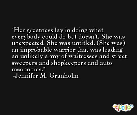 Her greatness lay in doing what everybody could do but doesn't. She was unexpected. She was untitled. (She was) an improbable warrior that was leading an unlikely army of waitresses and street sweepers and shopkeepers and auto mechanics. -Jennifer M. Granholm