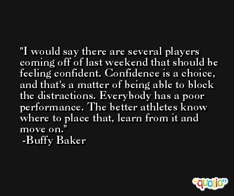 I would say there are several players coming off of last weekend that should be feeling confident. Confidence is a choice, and that's a matter of being able to block the distractions. Everybody has a poor performance. The better athletes know where to place that, learn from it and move on. -Buffy Baker