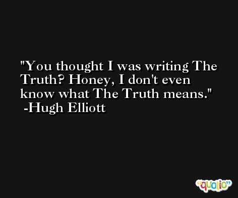 You thought I was writing The Truth? Honey, I don't even know what The Truth means. -Hugh Elliott