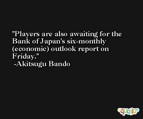 Players are also awaiting for the Bank of Japan's six-monthly (economic) outlook report on Friday. -Akitsugu Bando