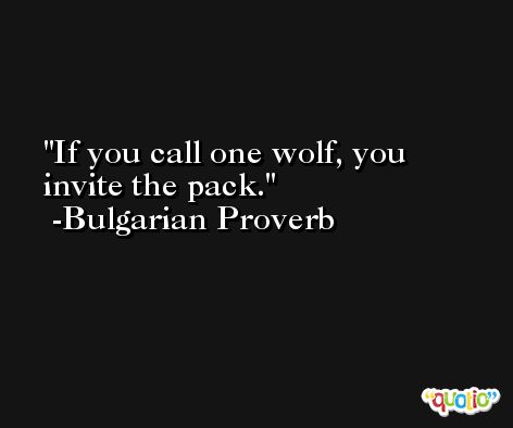 If you call one wolf, you invite the pack. -Bulgarian Proverb