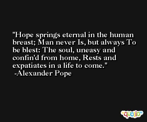 Hope springs eternal in the human breast; Man never Is, but always To be blest: The soul, uneasy and confin'd from home, Rests and expatiates in a life to come. -Alexander Pope