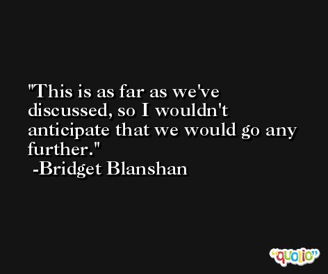This is as far as we've discussed, so I wouldn't anticipate that we would go any further. -Bridget Blanshan