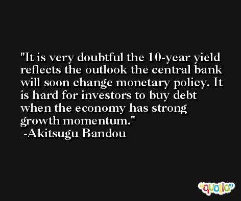 It is very doubtful the 10-year yield reflects the outlook the central bank will soon change monetary policy. It is hard for investors to buy debt when the economy has strong growth momentum. -Akitsugu Bandou