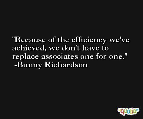 Because of the efficiency we've achieved, we don't have to replace associates one for one. -Bunny Richardson