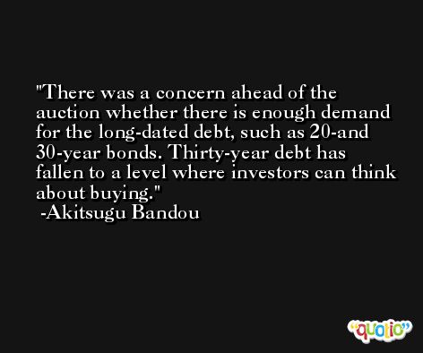 There was a concern ahead of the auction whether there is enough demand for the long-dated debt, such as 20-and 30-year bonds. Thirty-year debt has fallen to a level where investors can think about buying. -Akitsugu Bandou