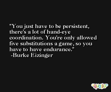 You just have to be persistent, there's a lot of hand-eye coordination. You're only allowed five substitutions a game, so you have to have endurance. -Burke Eizinger