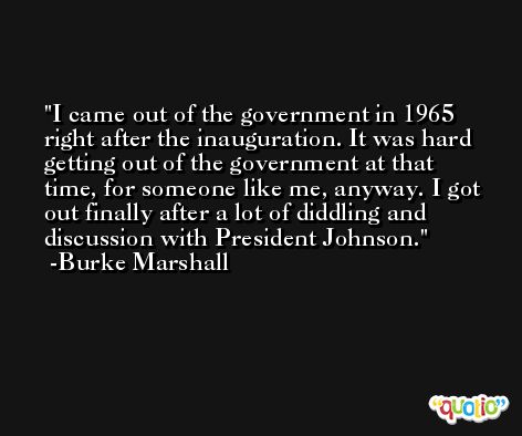 I came out of the government in 1965 right after the inauguration. It was hard getting out of the government at that time, for someone like me, anyway. I got out finally after a lot of diddling and discussion with President Johnson. -Burke Marshall