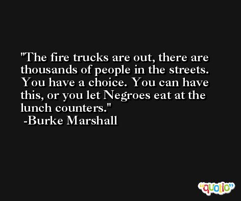 The fire trucks are out, there are thousands of people in the streets. You have a choice. You can have this, or you let Negroes eat at the lunch counters. -Burke Marshall