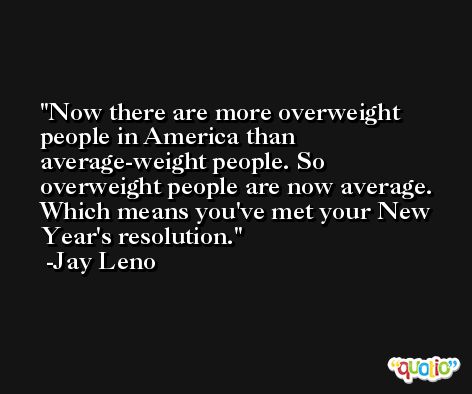 Now there are more overweight people in America than average-weight people. So overweight people are now average. Which means you've met your New Year's resolution. -Jay Leno