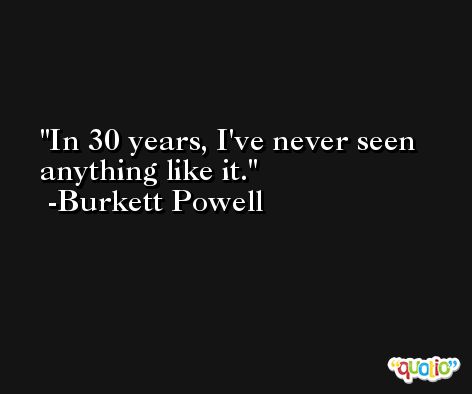 In 30 years, I've never seen anything like it. -Burkett Powell