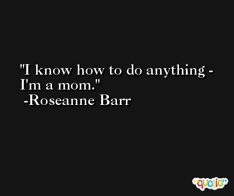 I know how to do anything - I'm a mom. -Roseanne Barr