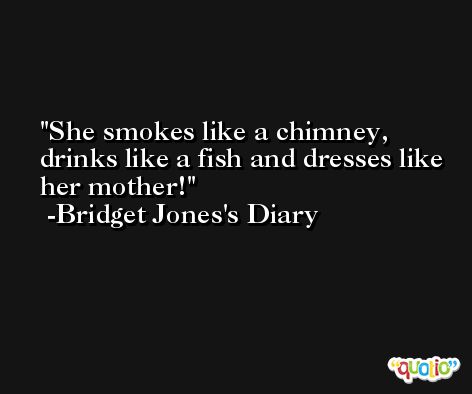 She smokes like a chimney, drinks like a fish and dresses like her mother! -Bridget Jones's Diary