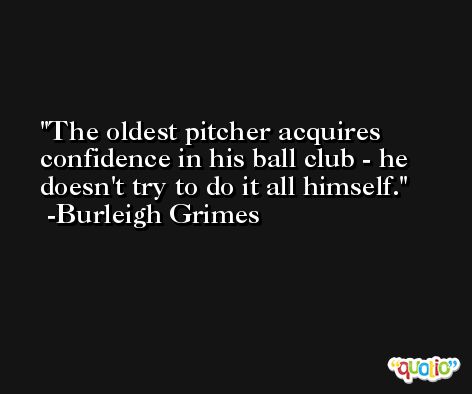 The oldest pitcher acquires confidence in his ball club - he doesn't try to do it all himself. -Burleigh Grimes