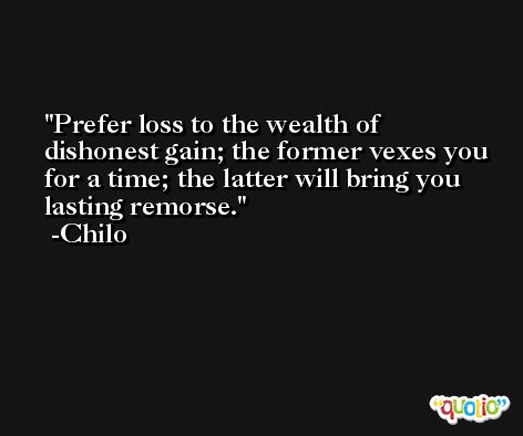 Prefer loss to the wealth of dishonest gain; the former vexes you for a time; the latter will bring you lasting remorse. -Chilo