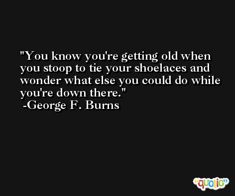 You know you're getting old when you stoop to tie your shoelaces and wonder what else you could do while you're down there. -George F. Burns