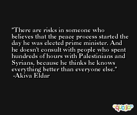 There are risks in someone who believes that the peace process started the day he was elected prime minister. And he doesn't consult with people who spent hundreds of hours with Palestinians and Syrians, because he thinks he knows everything better than everyone else. -Akiva Eldar