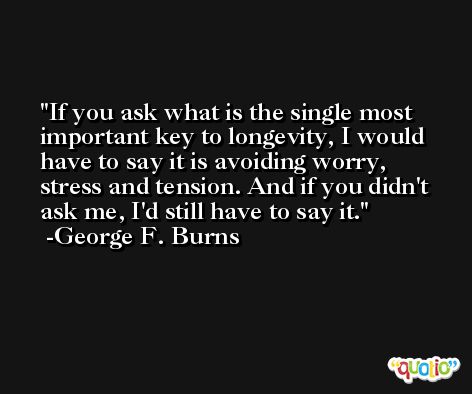 If you ask what is the single most important key to longevity, I would have to say it is avoiding worry, stress and tension. And if you didn't ask me, I'd still have to say it. -George F. Burns