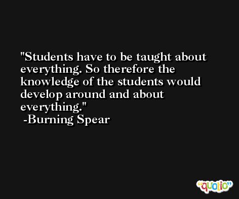 Students have to be taught about everything. So therefore the knowledge of the students would develop around and about everything. -Burning Spear