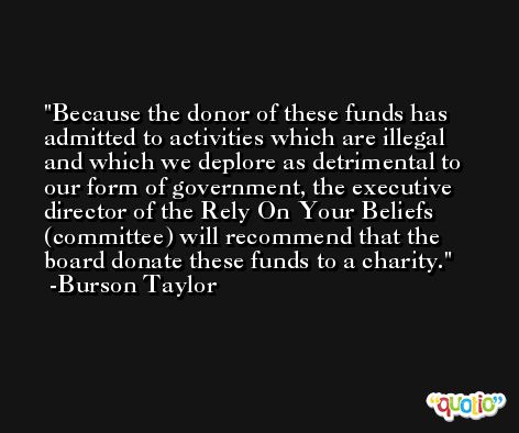 Because the donor of these funds has admitted to activities which are illegal and which we deplore as detrimental to our form of government, the executive director of the Rely On Your Beliefs (committee) will recommend that the board donate these funds to a charity. -Burson Taylor
