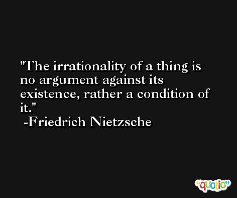 The irrationality of a thing is no argument against its existence, rather a condition of it. -Friedrich Nietzsche