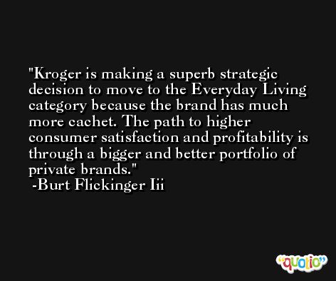 Kroger is making a superb strategic decision to move to the Everyday Living category because the brand has much more cachet. The path to higher consumer satisfaction and profitability is through a bigger and better portfolio of private brands. -Burt Flickinger Iii