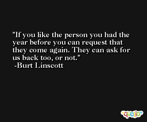 If you like the person you had the year before you can request that they come again. They can ask for us back too, or not. -Burt Linscott
