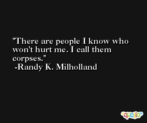 There are people I know who won't hurt me. I call them corpses. -Randy K. Milholland